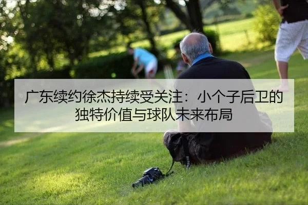 广东续约徐杰持续受关注：小个子后卫的独特价值与球队未来布局